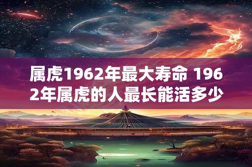 属虎1962年最大寿命 1962年属虎的人最长能活多少岁 属虎1962年最大寿命 1962年属虎的人最长能活多少岁
