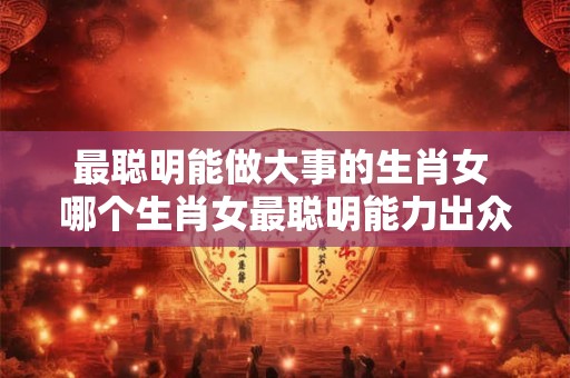 最聪明能做大事的生肖女 哪个生肖女最聪明能力出众