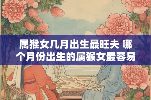 属猴女几月出生最旺夫 哪个月份出生的属猴女最容易嫁得好