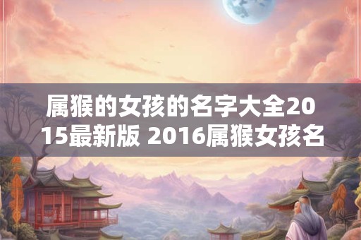 属猴的女孩的名字大全2015最新版 2016属猴女孩名字大全一个字