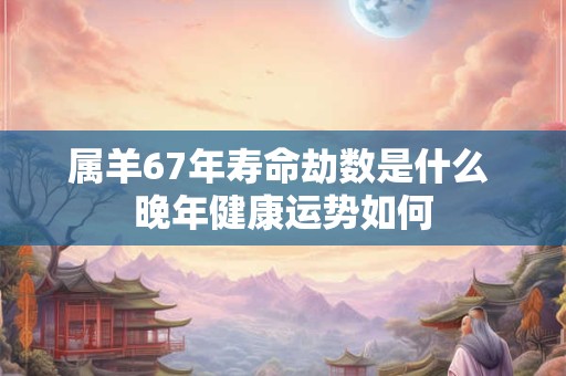 属羊67年寿命劫数是什么 晚年健康运势如何