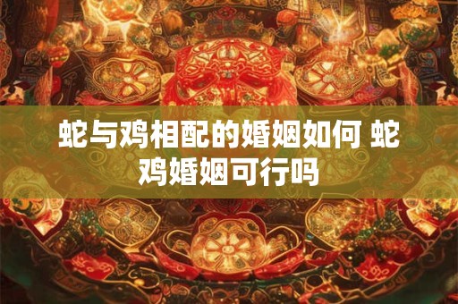 蛇与鸡相配的婚姻如何 蛇鸡婚姻可行吗