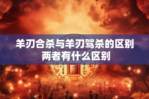 羊刃合杀与羊刃驾杀的区别 两者有什么区别 羊刃合杀与羊刃驾杀的区别 两者有什么区别