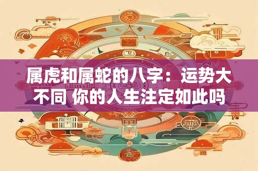 属虎和属蛇的八字：运势大不同 你的人生注定如此吗