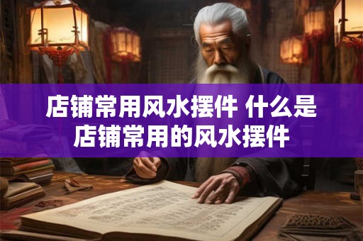 店铺常用风水摆件 什么是店铺常用的风水摆件