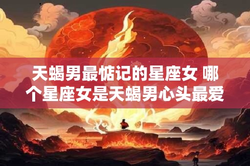 天蝎男最惦记的星座女 哪个星座女是天蝎男心头最爱 天蝎男最惦记的星座女 哪个星座女是天蝎男心头最爱