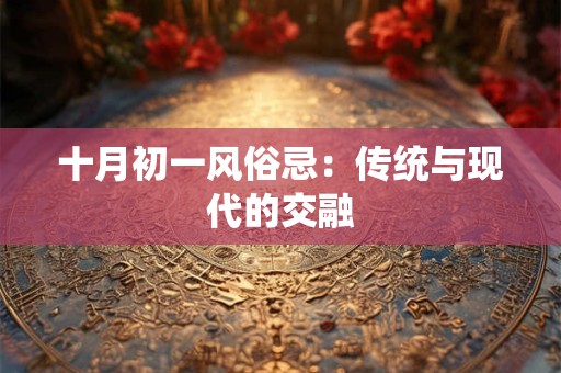 十月初一风俗忌:传统与现代的交融 十月初一风俗忌:传统与现代的交融