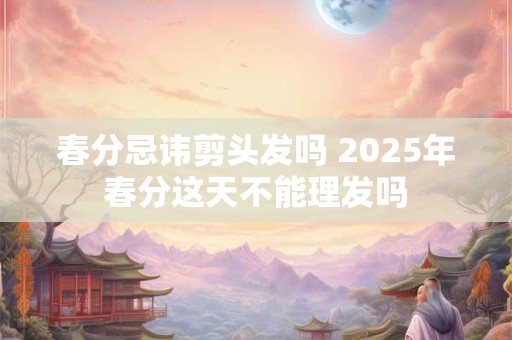 春分忌讳剪头发吗 2026年春分这天不能理发吗