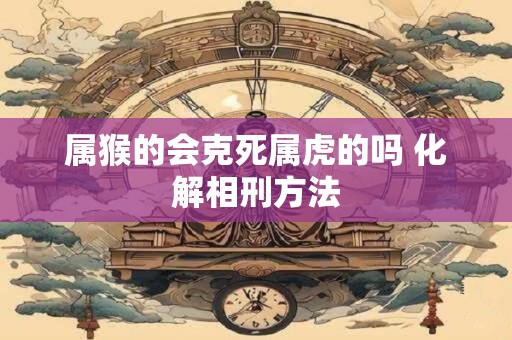 属猴的会克死属虎的吗 化解相刑方法