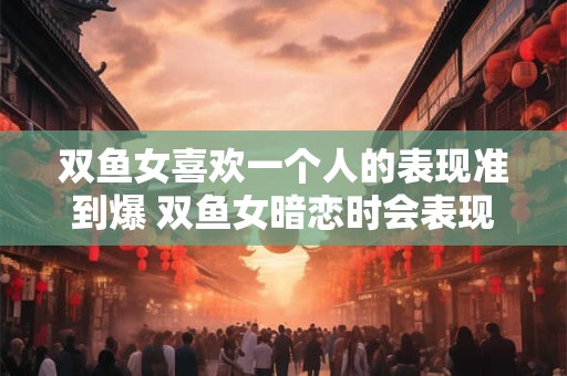 双鱼女喜欢一个人的表现准到爆 双鱼女暗恋时会表现怎样