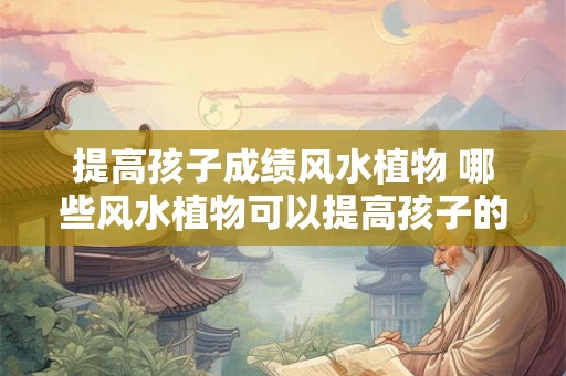 提高孩子成绩风水植物 哪些风水植物可以提高孩子的学业成绩