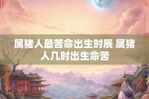 属猪人最苦命出生时辰 属猪人几时出生命苦