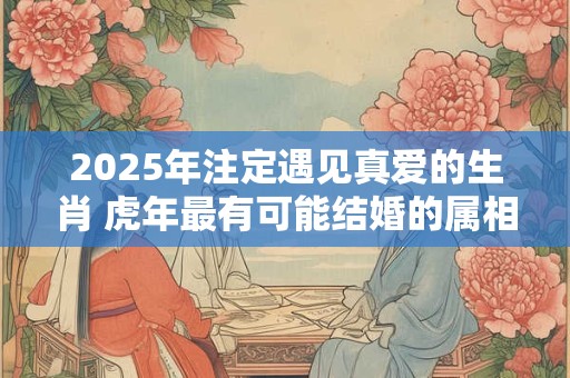 2025年注定遇见真爱的生肖 虎年最有可能结婚的属相排名 2025年注定遇见真爱的生肖 虎年最有可能结婚的属相排名