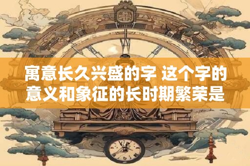 寓意长久兴盛的字 这个字的意义和象征的长时期繁荣是什么