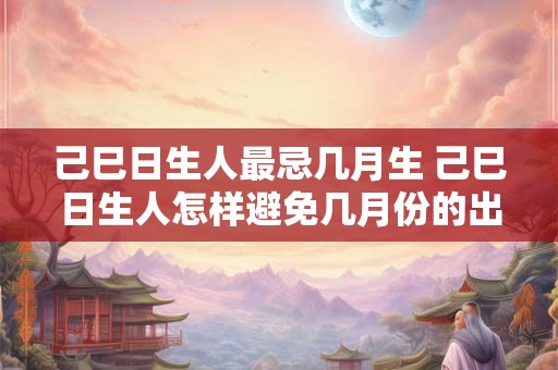 己巳日生人最忌几月生 己巳日生人怎样避免几月份的出生