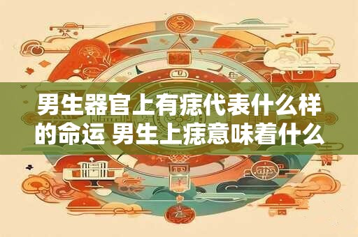 男生器官上有痣代表什么样的命运 男生上痣意味着什么命运