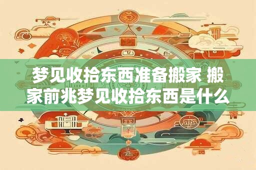 梦见收拾东西准备搬家 搬家前兆梦见收拾东西是什么意思