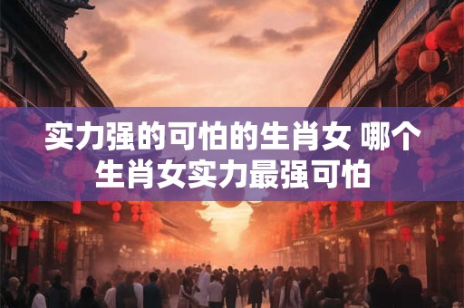 实力强的可怕的生肖女 哪个生肖女实力最强可怕