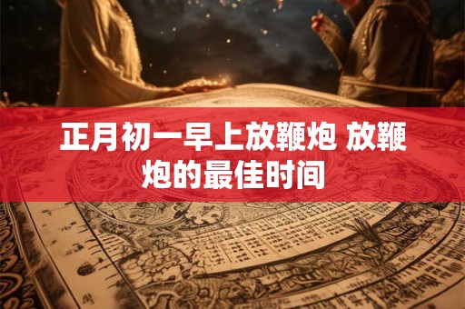 正月初一早上放鞭炮 放鞭炮的最佳时间