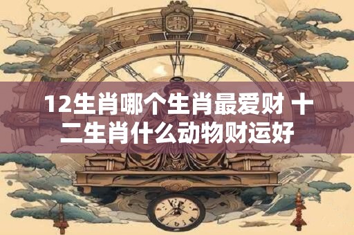12生肖哪个生肖最爱财 十二生肖什么动物财运好