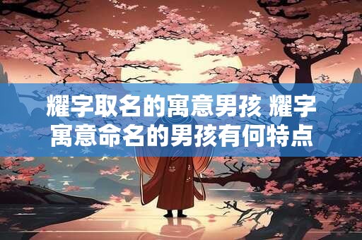 耀字取名的寓意男孩 耀字寓意命名的男孩有何特点