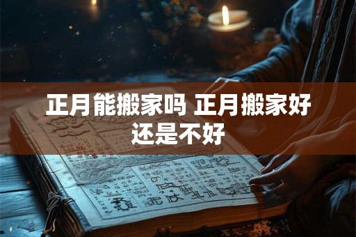 正月能搬家吗 正月搬家好还是不好 正月能搬家吗 正月搬家好还是不好