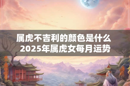 属虎不吉利的颜色是什么 2025年属虎女每月运势 属虎不吉利的颜色是什么 2025年属虎女每月运势