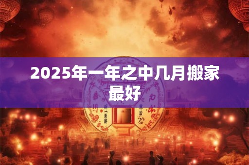2026年一年之中几月搬家最好 2026年一年之中几月搬家最好