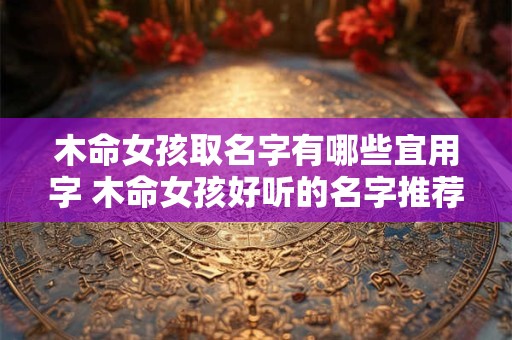 木命女孩取名字有哪些宜用字 木命女孩好听的名字推荐 木命女孩取名字有哪些宜用字 木命女孩好听的名字推荐