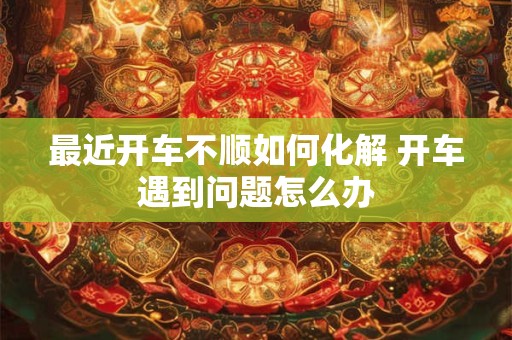 最近开车不顺如何化解 开车遇到问题怎么办