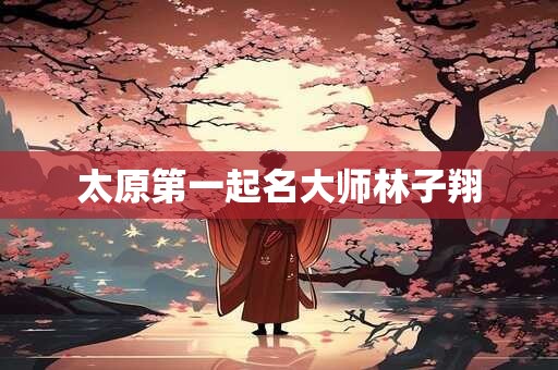 太原第一起名大师林子翔 太原第一起名大师林子翔