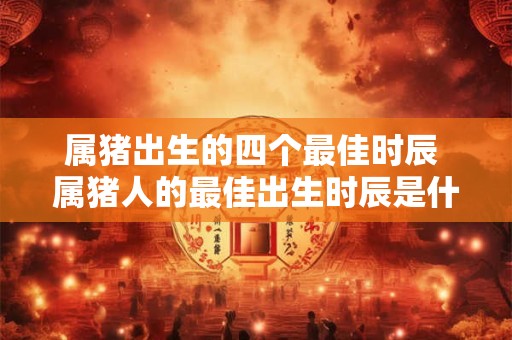 属猪出生的四个最佳时辰 属猪人的最佳出生时辰是什么