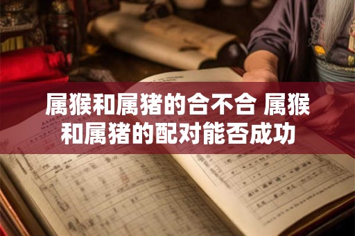 属猴和属猪的合不合 属猴和属猪的配对能否成功