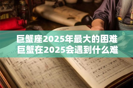 巨蟹座2025年最大的困难 巨蟹在2025会遇到什么难题 巨蟹座2025年最大的困难 巨蟹在2025会遇到什么难题