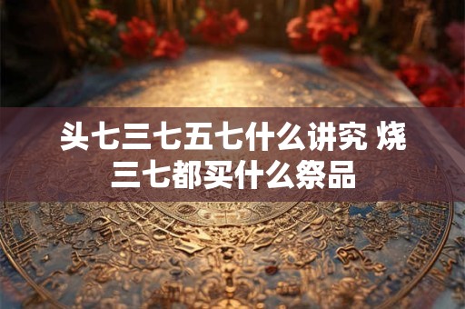 头七三七五七什么讲究 烧三七都买什么祭品