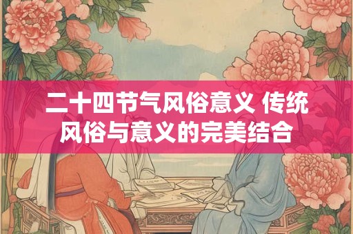 二十四节气风俗意义 传统风俗与意义的完美结合