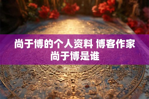 尚于博的个人资料 博客作家尚于博是谁