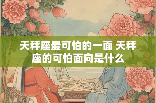天秤座最可怕的一面 天秤座的可怕面向是什么