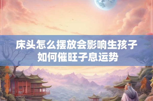 床头怎么摆放会影响生孩子 如何催旺子息运势