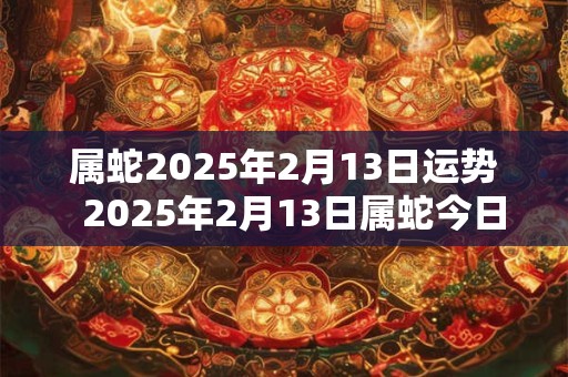 属蛇2025年2月13日运势 2025年2月13日属蛇今日运势 属蛇2025年2月13日运势 2025年2月13日属蛇今日运势