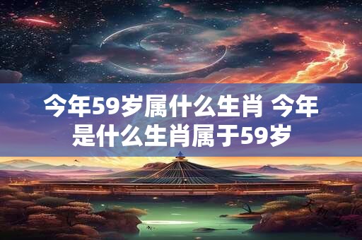 今年59岁属什么生肖 今年是什么生肖属于59岁