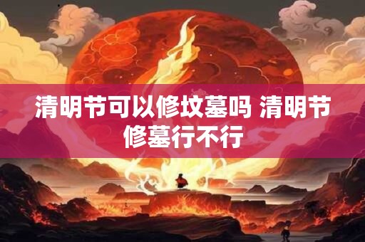 清明节可以修坟墓吗 清明节修墓行不行