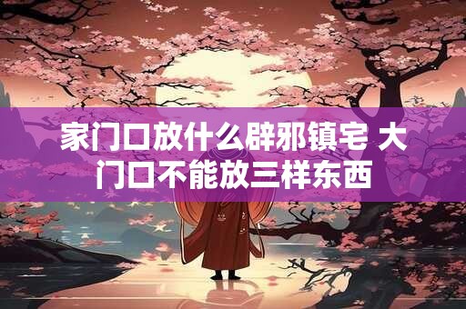 家门口放什么辟邪镇宅 大门口不能放三样东西