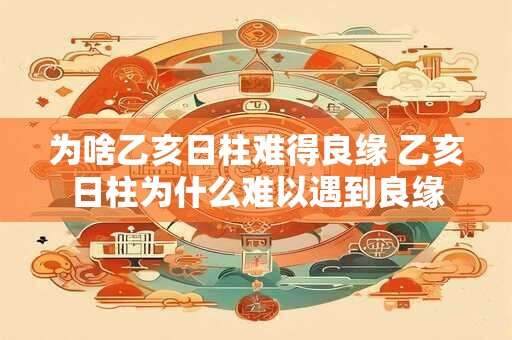 为啥乙亥日柱难得良缘 乙亥日柱为什么难以遇到良缘 为啥乙亥日柱难得良缘 乙亥日柱为什么难以遇到良缘