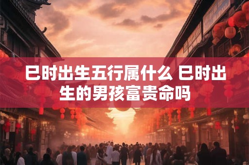 巳时出生五行属什么 巳时出生的男孩富贵命吗