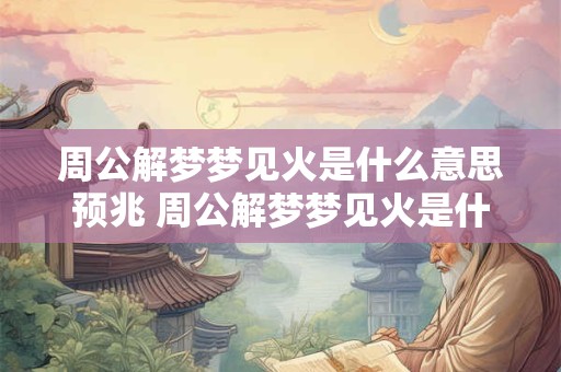 周公解梦梦见火是什么意思预兆 周公解梦梦见火是什么意思