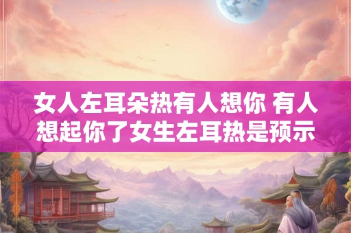 女人左耳朵热有人想你 有人想起你了女生左耳热是预示什么