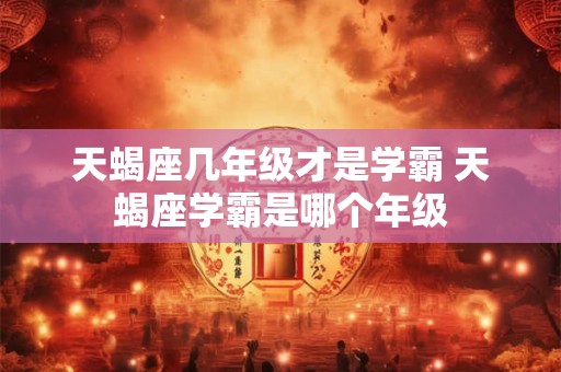 天蝎座几年级才是学霸 天蝎座学霸是哪个年级