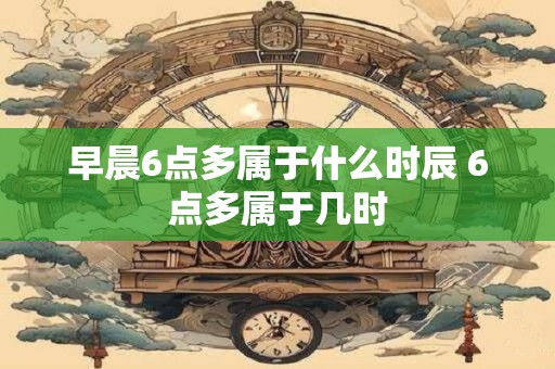 早晨6点多属于什么时辰 6点多属于几时 早晨6点多属于什么时辰 6点多属于几时