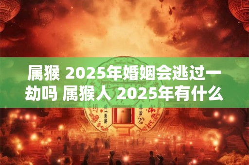 属猴 2025年婚姻会逃过一劫吗 属猴人 2025年有什么灾